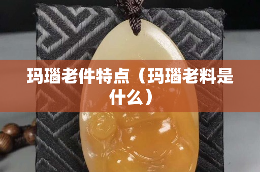 玛瑙老件特点（玛瑙老料是什么）
