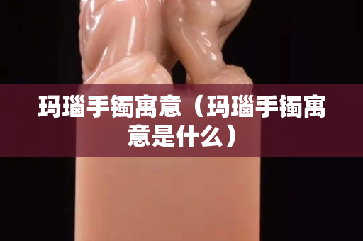 玛瑙手镯寓意（玛瑙手镯寓意是什么）