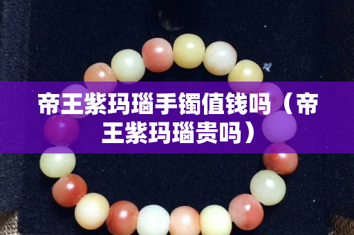 帝王紫玛瑙手镯值钱吗（帝王紫玛瑙贵吗）