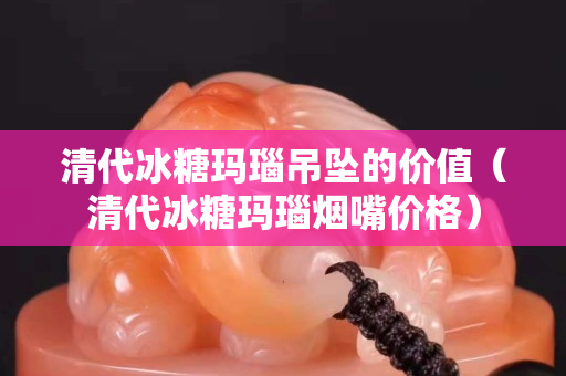清代冰糖玛瑙吊坠的价值（清代冰糖玛瑙烟嘴价格）