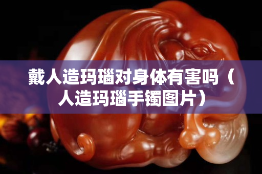 戴人造玛瑙对身体有害吗（人造玛瑙手镯图片）