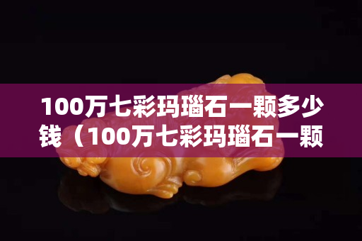 100万七彩玛瑙石一颗多少钱（100万七彩玛瑙石一颗多少钱啊）