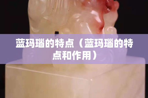 蓝玛瑙的特点（蓝玛瑙的特点和作用）