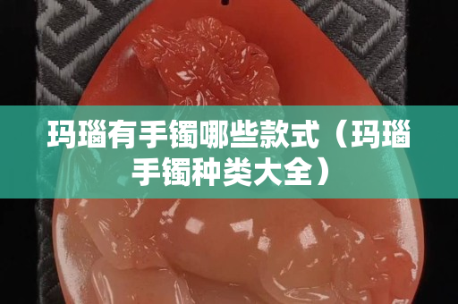 玛瑙有手镯哪些款式（玛瑙手镯种类大全）