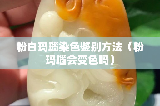 粉白玛瑙染色鉴别方法（粉玛瑙会变色吗）