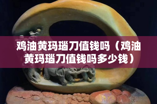 鸡油黄玛瑙刀值钱吗（鸡油黄玛瑙刀值钱吗多少钱）