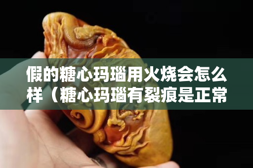假的糖心玛瑙用火烧会怎么样（糖心玛瑙有裂痕是正常现象吗？）