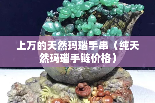 上万的天然玛瑙手串（纯天然玛瑙手链价格）