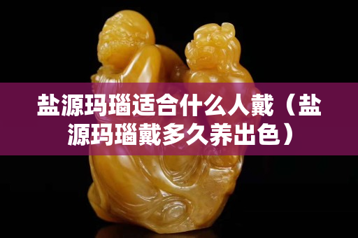 盐源玛瑙适合什么人戴（盐源玛瑙戴多久养出色）