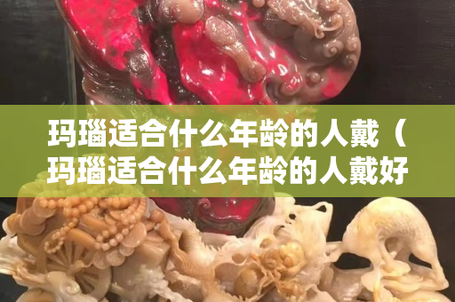 玛瑙适合什么年龄的人戴（玛瑙适合什么年龄的人戴好）
