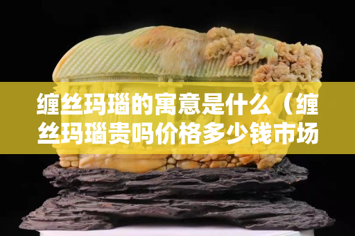 缠丝玛瑙的寓意是什么（缠丝玛瑙贵吗价格多少钱市场上）