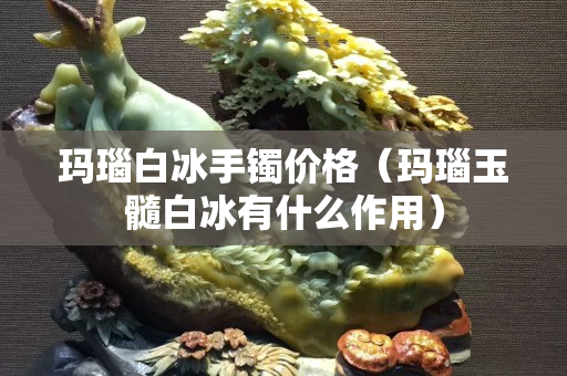 玛瑙白冰手镯价格（玛瑙玉髓白冰有什么作用）