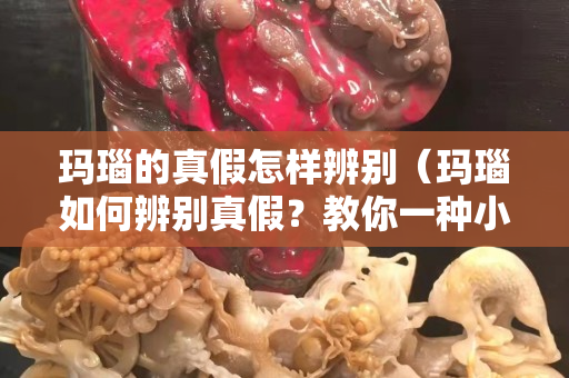 玛瑙的真假怎样辨别（玛瑙如何辨别真假？教你一种小技巧,轻松看出真假）