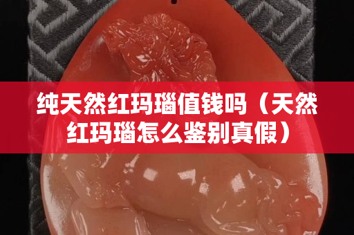 纯天然红玛瑙值钱吗（天然红玛瑙怎么鉴别真假）