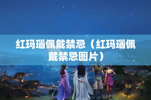 红玛瑙佩戴禁忌（红玛瑙佩戴禁忌图片）