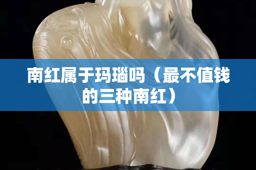 南红属于玛瑙吗（最不值钱的三种南红）