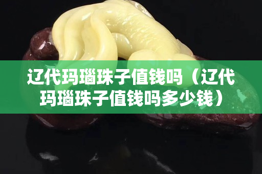 辽代玛瑙珠子值钱吗（辽代玛瑙珠子值钱吗多少钱）