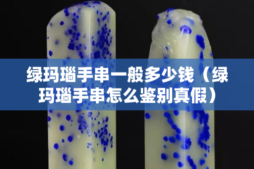 绿玛瑙手串一般多少钱（绿玛瑙手串怎么鉴别真假）