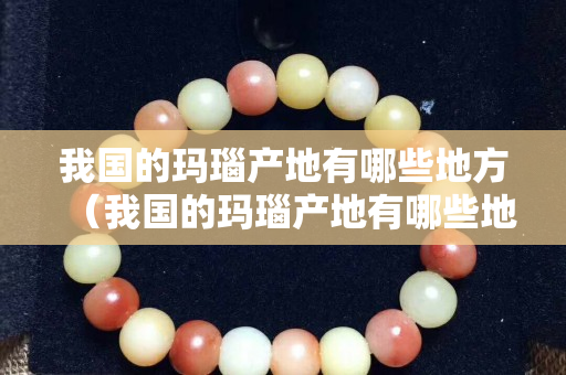 我国的玛瑙产地有哪些地方（我国的玛瑙产地有哪些地方和特点）