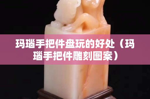 玛瑙手把件盘玩的好处（玛瑙手把件雕刻图案）