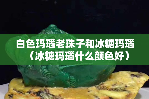 白色玛瑙老珠子和冰糖玛瑙（冰糖玛瑙什么颜色好）