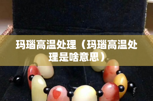 玛瑙高温处理（玛瑙高温处理是啥意思）