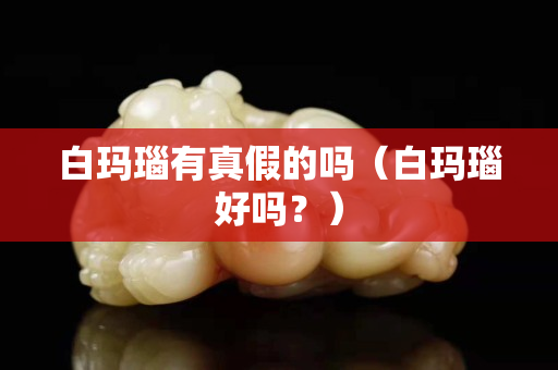 白玛瑙有真假的吗（白玛瑙好吗？）