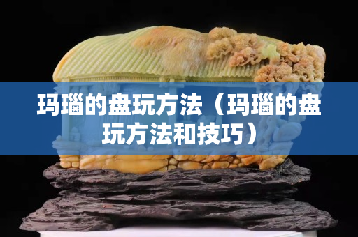 玛瑙的盘玩方法（玛瑙的盘玩方法和技巧）