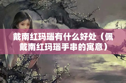 戴南红玛瑙有什么好处（佩戴南红玛瑙手串的寓意）