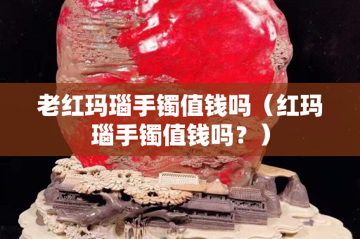 老红玛瑙手镯值钱吗（红玛瑙手镯值钱吗？）