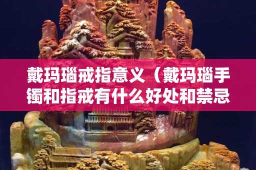 戴玛瑙戒指意义（戴玛瑙手镯和指戒有什么好处和禁忌）