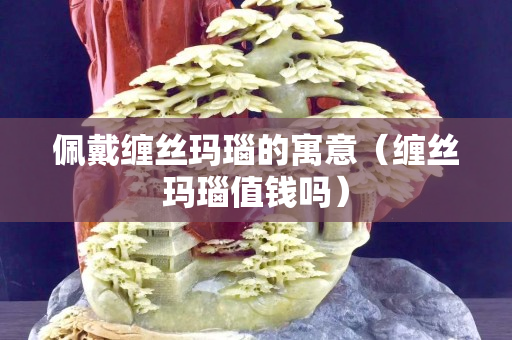 佩戴缠丝玛瑙的寓意（缠丝玛瑙值钱吗）