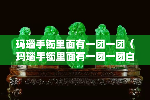 玛瑙手镯里面有一团一团（玛瑙手镯里面有一团一团白色）