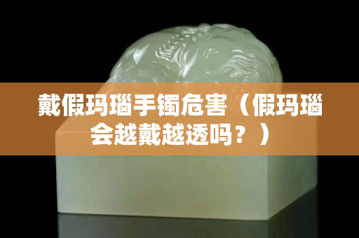 戴假玛瑙手镯危害（假玛瑙会越戴越透吗？）