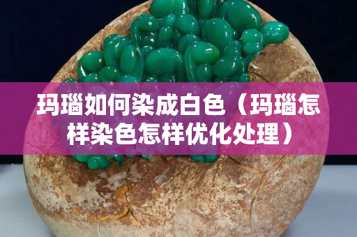 玛瑙如何染成白色（玛瑙怎样染色怎样优化处理）