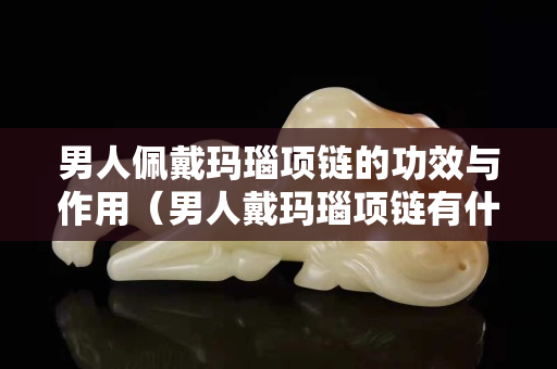 男人佩戴玛瑙项链的功效与作用（男人戴玛瑙项链有什么好处）