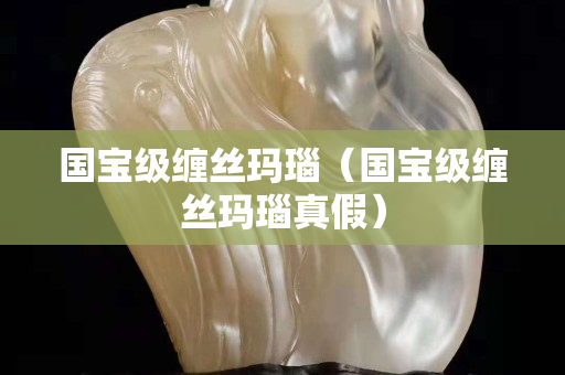 国宝级缠丝玛瑙（国宝级缠丝玛瑙真假）