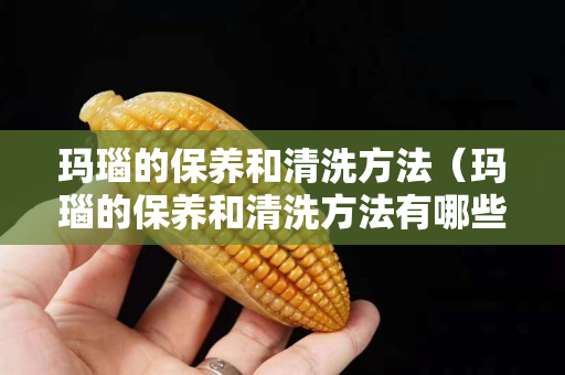玛瑙的保养和清洗方法（玛瑙的保养和清洗方法有哪些）