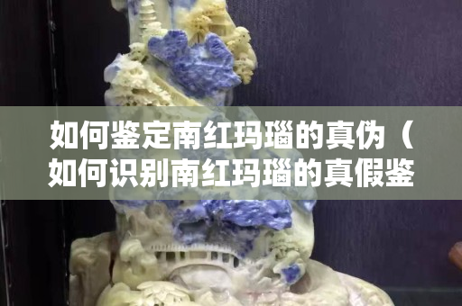 如何鉴定南红玛瑙的真伪（如何识别南红玛瑙的真假鉴别）