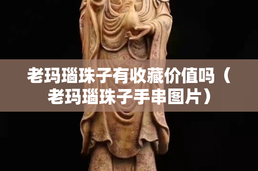老玛瑙珠子有收藏价值吗（老玛瑙珠子手串图片）