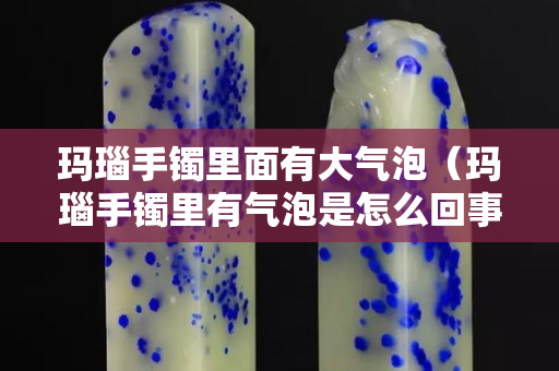 玛瑙手镯里面有大气泡（玛瑙手镯里有气泡是怎么回事）