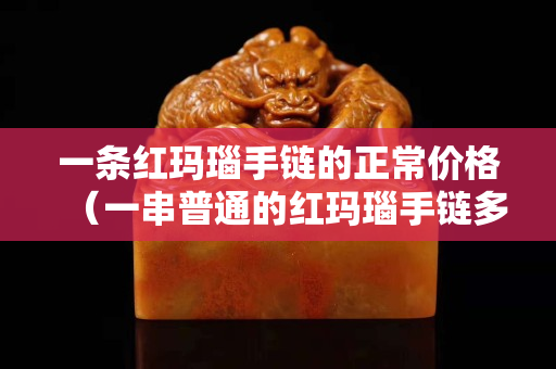一条红玛瑙手链的正常价格（一串普通的红玛瑙手链多少钱）