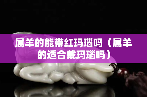 属羊的能带红玛瑙吗（属羊的适合戴玛瑙吗）