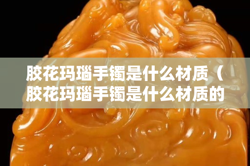 胶花玛瑙手镯是什么材质（胶花玛瑙手镯是什么材质的）
