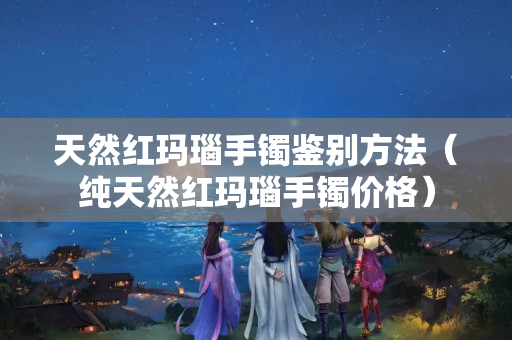 天然红玛瑙手镯鉴别方法（纯天然红玛瑙手镯价格）