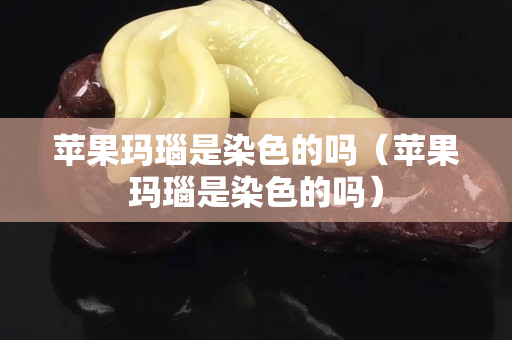 苹果玛瑙是染色的吗（苹果玛瑙是染色的吗）
