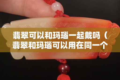 翡翠可以和玛瑙一起戴吗（翡翠和玛瑙可以用在同一个手链吗）