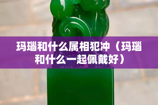 玛瑙和什么属相犯冲（玛瑙和什么一起佩戴好）