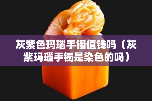 灰紫色玛瑙手镯值钱吗（灰紫玛瑙手镯是染色的吗）