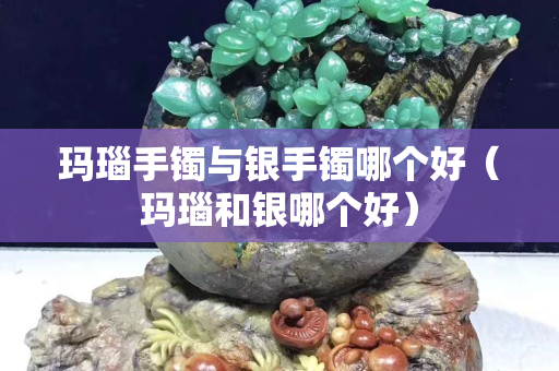 玛瑙手镯与银手镯哪个好（玛瑙和银哪个好）